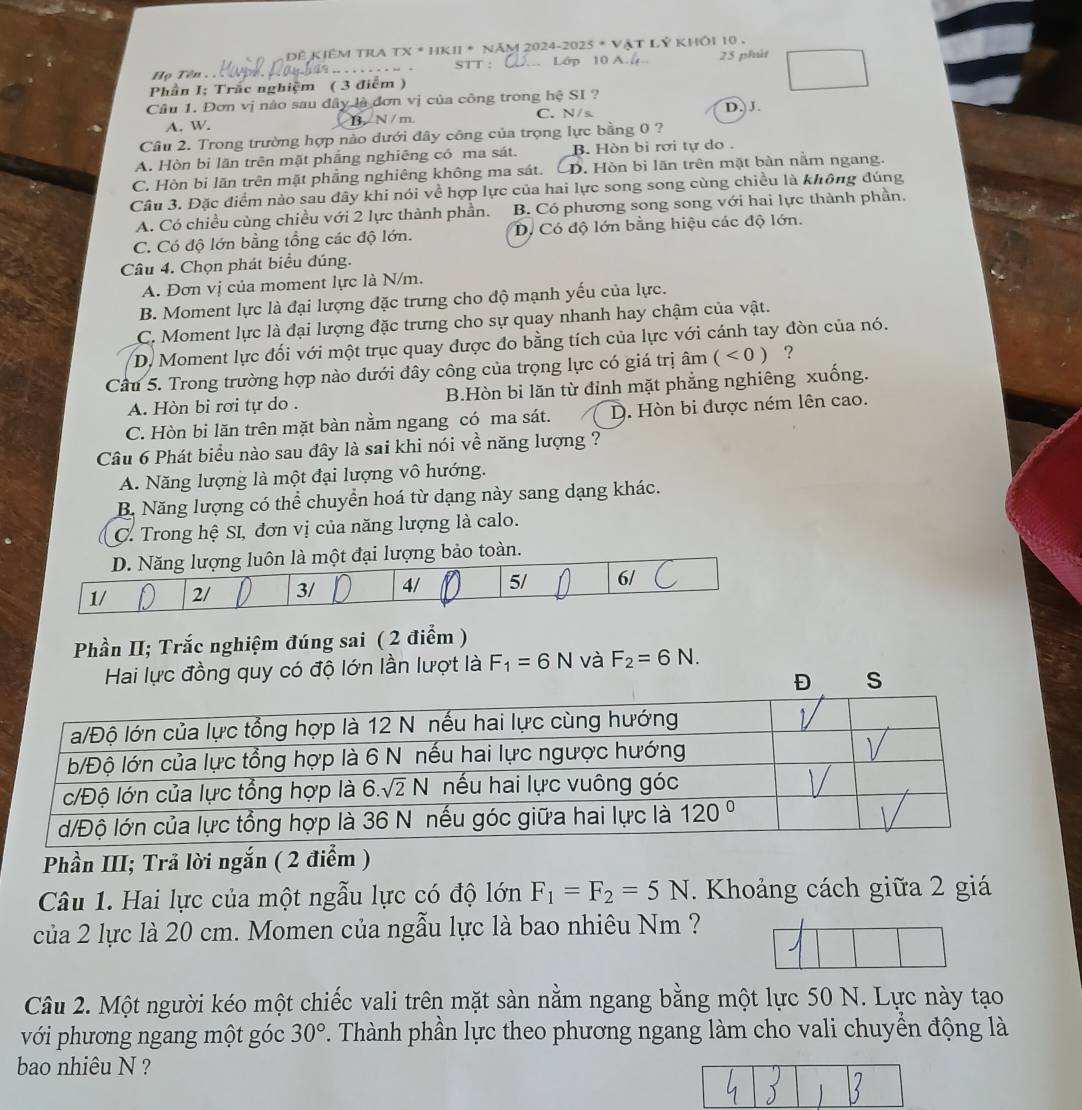 Đề kiêm TRA TX * HKII * năm 2024-2025 * Vật Lý khÔi 10 .
Họ Tên .. ..    .   . . STT : . Lớp 10 A. ( 25 phút
Phần I; Trắc nghiệm ( 3 điểm )
Câu 1. Đơn vị nào sau đây là đơn vị của công trong hệ SI ? D. J.
A. W. B. N / m. C. N/s
Câu 2. Trong trường hợp nào dưới đây công của trọng lực bằng 0 ?
A. Hòn bi lãn trên mặt phẳng nghiêng có ma sát. B. Hòn bì rơi tự do .
C. Hòn bi lãn trên mặt phẳng nghiêng không ma sát. . Hòn bì lãn trên mặt bàn nằm ngang.
Câu 3. Đặc điểm nào sau đây khi nói về hợp lực của hai lực song song cùng chiều là không đúng
A. Có chiều cùng chiều với 2 lực thành phần. B. Có phương song song với hai lực thành phần.
C. Có độ lớn bằng tổng các độ lớn. D. Có độ lớn bằng hiệu các độ lớn.
Câu 4. Chọn phát biểu đúng.
A. Đơn vị của moment lực là N/m.
B. Moment lực là đại lượng đặc trưng cho độ mạnh yếu của lực.
C. Moment lực là đại lượng đặc trưng cho sự quay nhanh hay chậm của vật.
D. Moment lực đối với một trục quay được đo bằng tích của lực với cánh tay đòn của nó.
Câu 5. Trong trường hợp nào dưới đây công của trọng lực có giá trị âm (<0) ?
A. Hòn bi rơi tự do . B.Hòn bi lăn từ đỉnh mặt phẳng nghiêng xuống.
C. Hòn bi lăn trên mặt bàn nằm ngang có ma sát. D. Hòn bi được ném lên cao.
Câu 6 Phát biểu nào sau đây là sai khi nói về năng lượng ?
A. Năng lượng là một đại lượng vô hướng.
B. Năng lượng có thể chuyển hoá từ dạng này sang dạng khác.
C. Trong hệ SI, đơn vị của năng lượng là calo.
D. Năng lượng luôn là một đại lượng bảo toàn.
1/ 2/ 3/ 4/ 5/ 6/
Phần II; Trắc nghiệm đúng sai ( 2 điểm )
Hai lực đồng quy có độ lớn lần lượt là F_1=6N và F_2=6N.
Đ s
Phần III; Trả lời ngắn ( 2 điểm )
Câu 1. Hai lực của một ngẫu lực có độ lớn F_1=F_2=5N.  Khoảng cách giữa 2 giá
của 2 lực là 20 cm. Momen của ngẫu lực là bao nhiêu Nm ?
Câu 2. Một người kéo một chiếc vali trên mặt sàn nằm ngang bằng một lực 50 N. Lực này tạo
với phương ngang một góc 30°. Thành phần lực theo phương ngang làm cho vali chuyển động là
bao nhiêu N ?
