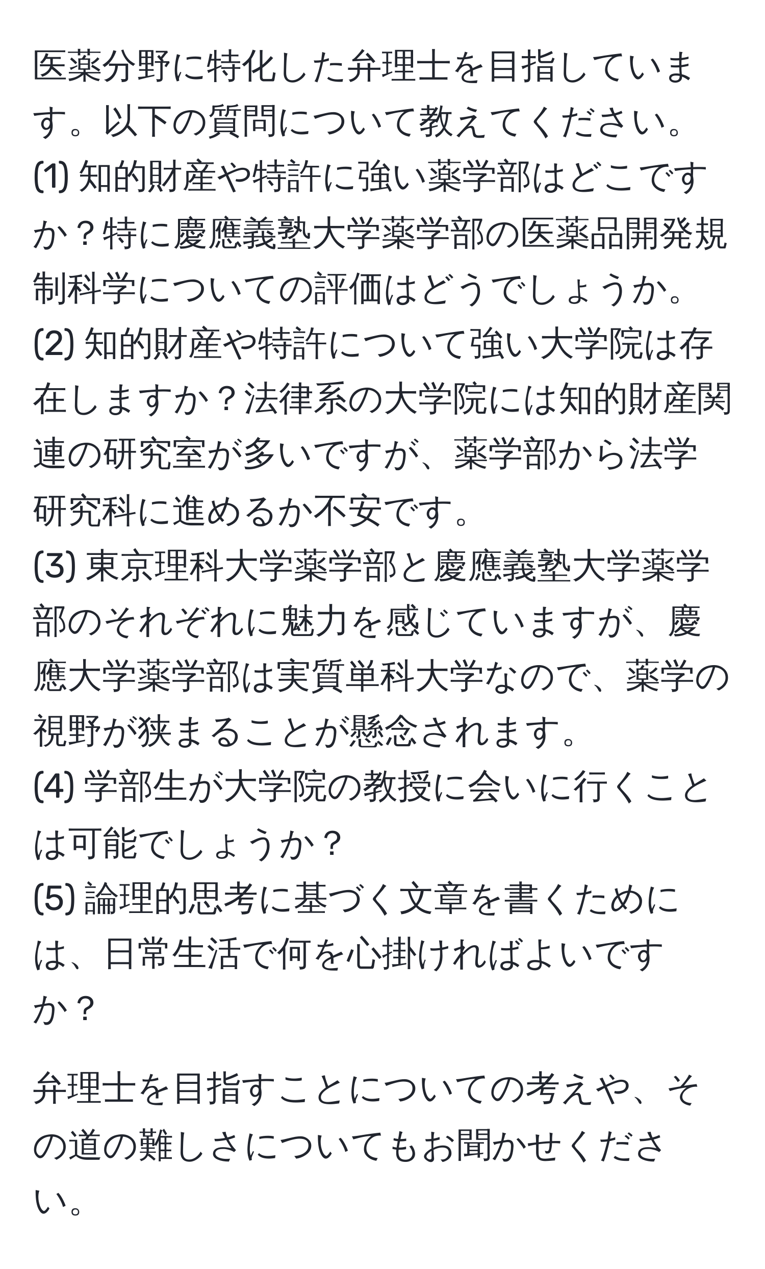 医薬分野に特化した弁理士を目指しています。以下の質問について教えてください。  
(1) 知的財産や特許に強い薬学部はどこですか？特に慶應義塾大学薬学部の医薬品開発規制科学についての評価はどうでしょうか。  
(2) 知的財産や特許について強い大学院は存在しますか？法律系の大学院には知的財産関連の研究室が多いですが、薬学部から法学研究科に進めるか不安です。  
(3) 東京理科大学薬学部と慶應義塾大学薬学部のそれぞれに魅力を感じていますが、慶應大学薬学部は実質単科大学なので、薬学の視野が狭まることが懸念されます。  
(4) 学部生が大学院の教授に会いに行くことは可能でしょうか？  
(5) 論理的思考に基づく文章を書くためには、日常生活で何を心掛ければよいですか？  

弁理士を目指すことについての考えや、その道の難しさについてもお聞かせください。