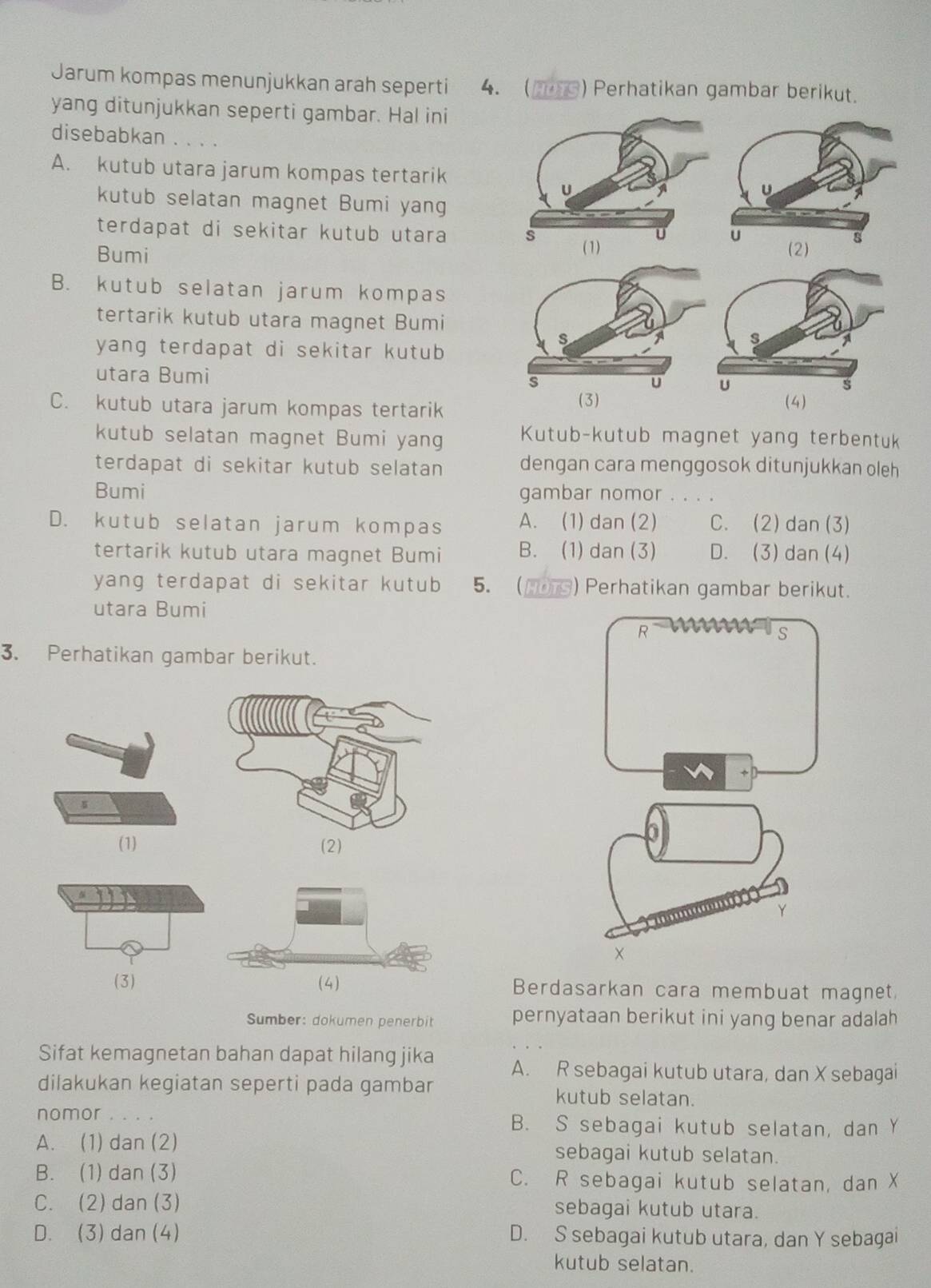 Jarum kompas menunjukkan arah seperti 4. (S) Perhatikan gambar berikut.
yang ditunjukkan seperti gambar. Hal ini
disebabkan . . . .
A. kutub utara jarum kompas tertarik
U
kutub selatan magnet Bumi yang
terdapat di sekitar kutub utara 
u
s
Bumi (2)
B. kutub selatan jarum kompas
tertarik kutub utara magnet Bumi
s
s
yang terdapat di sekitar kutub 
utara Bumi s U
U
s
C. kutub utara jarum kompas tertarik (3) (4)
kutub selatan magnet Bumi yang Kutub-kutub magnet yang terbentuk
terdapat di sekitar kutub selatan dengan cara menggosok ditunjukkan oleh
Bumi gambar nomor . . . .
D. kutub selatan jarum kompas A. (1) dan (2) C. (2) dan (3)
tertarik kutub utara magnet Bumi B. (1) dan (3) D. (3) dan (4)
yang terdapat di sekitar kutub 5. (HDTS) Perhatikan gambar berikut.
utara Bumi
R
s
3. Perhatikan gambar berikut.
s
(1) (2)
×
(3)Berdasarkan cara membuat magnet,
Sumber: dokumen penerbit pernyataan berikut ini yang benar adalah
Sifat kemagnetan bahan dapat hilang jika A. R sebagai kutub utara, dan X sebagai
dilakukan kegiatan seperti pada gambar kutub selatan.
nomor 。。。。 B. S sebagai kutub selatan, dan Y
A. (1) dan (2) sebagai kutub selatan.
B. (1) dan (3) C. R sebagai kutub selatan, dan X
C. (2) dan (3) sebagai kutub utara.
D. (3) dan (4) D. S sebagai kutub utara, dan Y sebagai
kutub selatan.