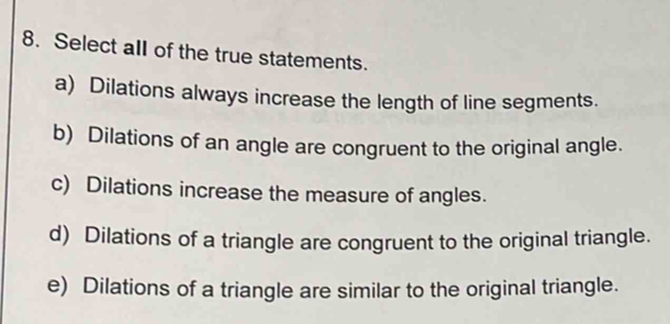 Select all of the true statements.
a) Dilations always increase the length of line segments.
b) Dilations of an angle are congruent to the original angle.
c) Dilations increase the measure of angles.
d) Dilations of a triangle are congruent to the original triangle.
e) Dilations of a triangle are similar to the original triangle.