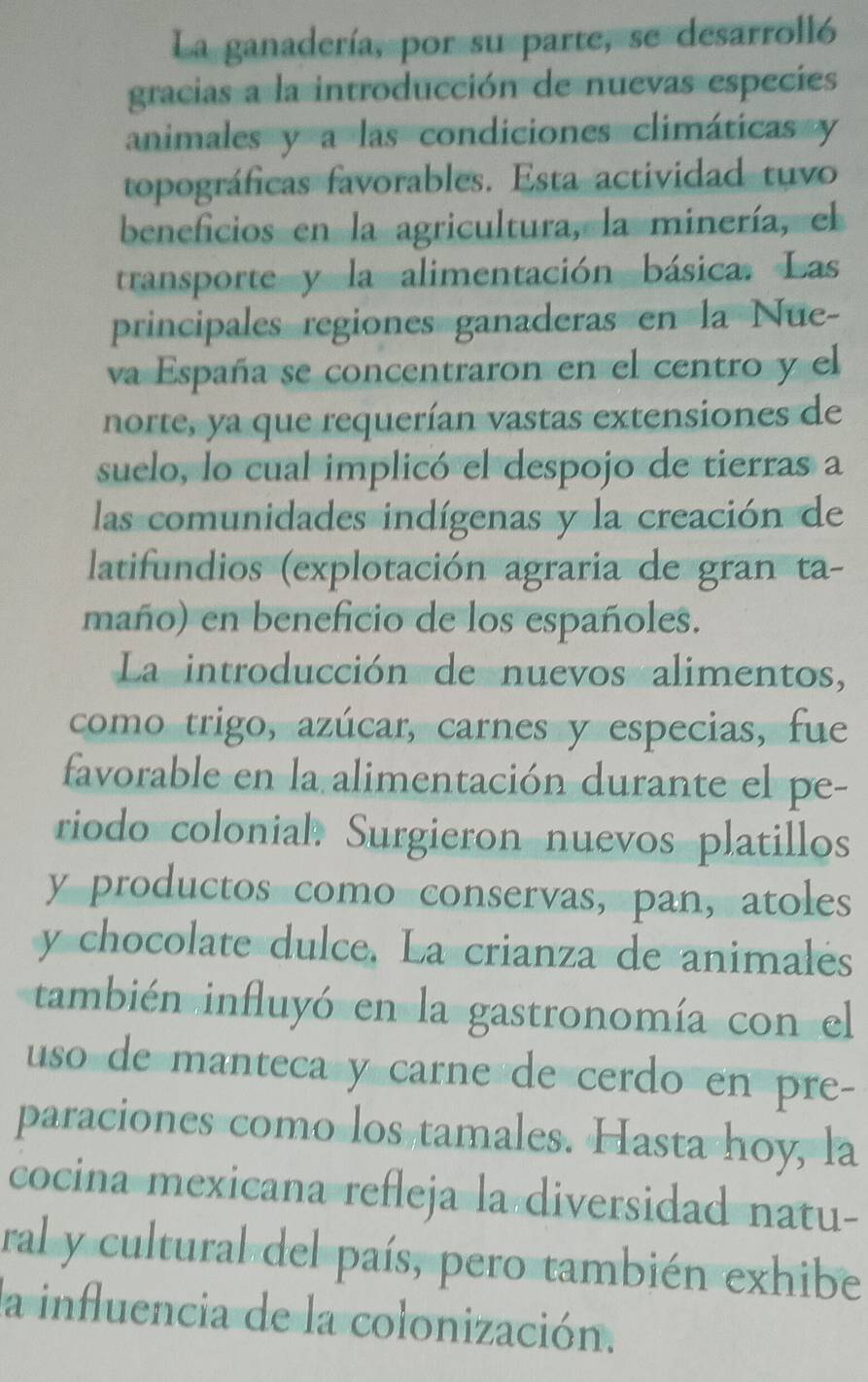 La ganadería, por su parte, se desarrolló 
gracias a la introducción de nuevas especies 
animales y a las condiciones climáticas y 
topográficas favorables. Esta actividad tuvo 
beneficios en la agricultura, la minería, el 
transporte y la alimentación básica. Las 
principales regiones ganaderas en la Nue- 
va España se concentraron en el centro y el 
norte, ya que requerían vastas extensiones de 
suelo, lo cual implicó el despojo de tierras a 
las comunidades indígenas y la creación de 
latifundios (explotación agraria de gran ta- 
maño) en beneficio de los españoles. 
La introducción de nuevos alimentos, 
como trigo, azúcar, carnes y especias, fue 
favorable en la alimentación durante el pe- 
riodo colonial. Surgieron nuevos platillos 
y productos como conservas, pan, atoles 
y chocolate dulce, La crianza de animalés 
también influyó en la gastronomía con el 
uso de manteca y carne de cerdo en pre- 
paraciones como los tamales. Hasta hoy, la 
cocina mexicana refleja la diversidad natu- 
ral y cultural del país, pero también exhibe 
la influencia de la colonización.