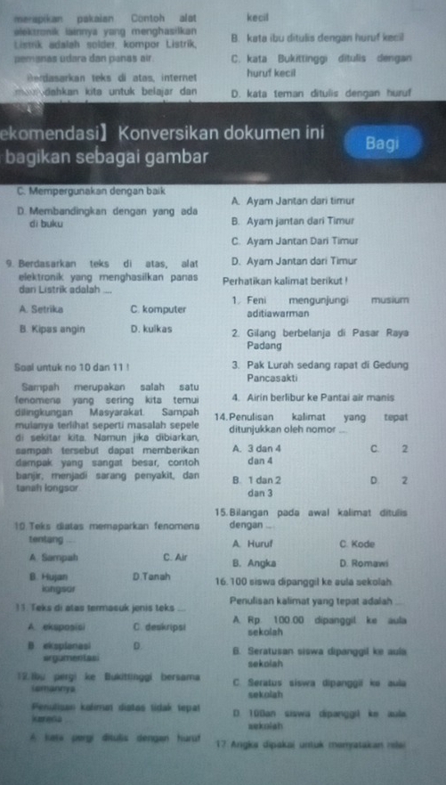 merspikan pakaian Contoh alat kecil
elektronik lainnya yang menghasilkan 
Listrik adalah solder. kompor Listrik, B. kata ibu ditulis dengan huruf kecil
pemanas udara dan panas air. C. kata Bukittinggi ditulis dengan
B ertasarkan teks di atas, internet huruf kecil
a  dahkan kita untuk belajar dan D. kata teman ditulis dengan huruf
ekomendasi】Konversikan dokumen ini Bagi
bagikan sebagai gambar
C. Mempergunakan dengan baik
A. Ayam Jantan dari timur
D. Membandingkan dengan yang ada
di buku B. Ayam jantan dari Timur
C. Ayam Jantan Dari Timur
9. Berdasarkan teks di atas, alat D. Ayam Jantan dari Timur
elektronik yang menghasilkan panas Perhatikan kalimat berikut !
dan Listrik adalah .,
A. Setrika C. komputer 1. Feni aditiawarman mengunjungi musium
B. Kipas angin D. kulkas 2. Gilang berbelanja di Pasar Raya
Padang
Soal untuk no 10 dan 11 ! 3. Pak Lurah sedang rapat di Gedung
Pancasakti
Sampah merupakan salah satu
fenomena yang sering kita temui 4. Airin berlibur ke Pantai air manis
dilingkungan Masyarakat. Sampah 14. Penulisan kalimat yang tepat
mulanya terlihat seperti masalah sepele ditunjukkan oleh nomor_
di sekitar kita. Namun jika dibiarkan,
sampah tersebut dapat memberikan A. 3 dan 4 C. 2
dampak yang sangat besar, contoh dan 4
banjir, menjadi sarang penyakit, dan B. 1 dan 2 D. 2
tanah longsor dan 3
15. Bilangan pada awal kalimat ditulis
10.Teks diatas memaparkan fenomena dengan
tentang A. Huruf C. Kode
A Sampah C. Air B. Angka D. Romawi
B. Hujan D.Tanah 16.100 siswa dipanggil ke aula sekolah
iongsor
13. Teks di atas termasuk jenis teks Penulisan kalimat yang tepat adalah_
A. eksposisi C. deskripsi A. Rp. 100.00 dipanggil ke aula
sekolah
B eksplanasi D. B. Seratusan siswa dipanggil ke aula
argumentasi sekolah
12.Ibu pergi ke Bukittinggi bersama C. Seratus siswa dipanggii ke aula
iemannya
sekolah
Penulisas kalíman distas tidak tepat
Kareda D. 100an siswa dipanggi ke aula
seknish
A kata pergi ditulis dengan huruf 17 Angka dipakaj untuk mamyatakan nie