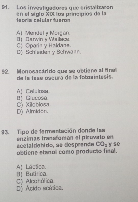 Los investigadores que cristalizaron
en el siglo XIX los principios de la
teoría celular fueron
A) Mendel y Morgan.
B) Darwin y Wallace.
C) Oparin y Haldane.
D) Schleiden y Schwann.
92. Monosacárido que se obtiene al final
de la fase oscura de la fotosíntesis.
A) Celulosa.
B) Glucosa.
C) Xilobiosa.
D) Almidón.
93. Tipo de fermentación donde las
enzimas transfoman el piruvato en
acetaldehído, se desprende CO_2 y se
obtiene etanol como producto final.
A) Láctica.
B) Butírica.
C) Alcohólica.
D) Ácido acética.