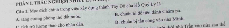 Phân 1. trác nghiệm nhiều lụ
Câu 1. Mục đích chính trong việc xây dựng thành Tây Đô của Hồ Quý Ly là
A. tăng cường phòng thủ đất nước. B. chuẩn bị đề tiến đánh Chăm pa.
C. tích trữ lượng thảo cho nhân dân. D. chuẩn bị tấn công vào nhà Minh.
* thờ i nhà Trần vào nửa sau thể