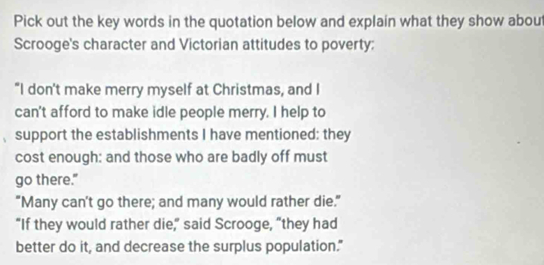 Pick out the key words in the quotation below and explain what they show about 
Scrooge's character and Victorian attitudes to poverty; 
“I don't make merry myself at Christmas, and I 
can't afford to make idle people merry. I help to 
support the establishments I have mentioned: they 
cost enough: and those who are badly off must 
go there." 
“Many can’t go there; and many would rather die.” 
“If they would rather die,” said Scrooge, “they had 
better do it, and decrease the surplus population."