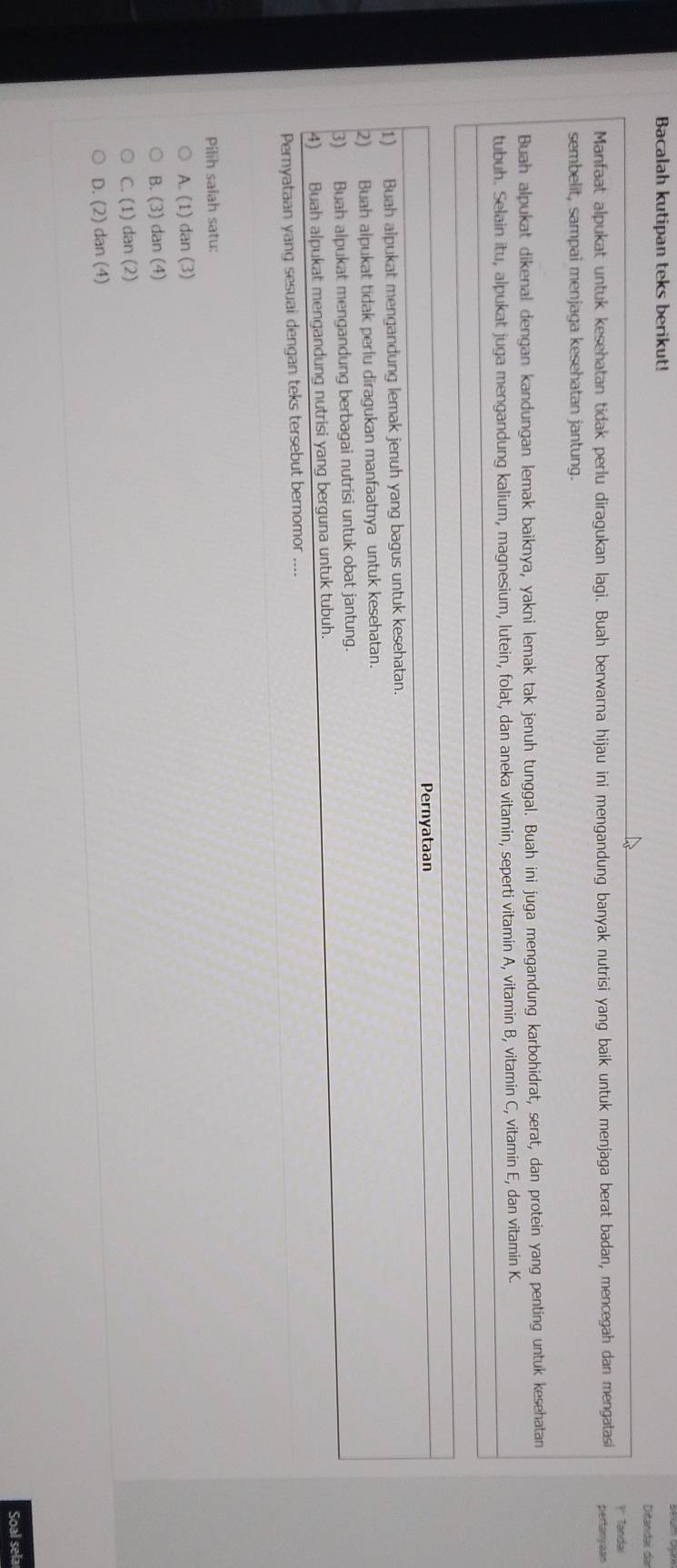 Bacalah kutipan teks berikut!
Ditandai da
?" Tandai
Manfaat alpukat untuk kesehatan tidak perlu diragukan lagi. Buah berwarna hijau ini mengandung banyak nutrisi yang baik untuk menjaga berat badan, mencegah dan mengatasi pertanyaan
sembelit, sampai menjaga kesehatan jantung.
Buah alpukat dikenal dengan kandungan lemak baiknya, yakni lemak tak jenuh tunggal. Buah ini juga mengandung karbohidrat, serat, dan protein yang penting untuk kesehatan
tubuh. Selain itu, alpukat juga mengandung kalium, magnesium, lutein, folat, dan aneka vitamin, seperti vitamin A, vitamin B, vitamin C, vitamin E, dan vitamin K.
Pernyataan
1) Buah alpukat mengandung lemak jenuh yang bagus untuk kesehatan.
2) Buah alpukat tidak perfu diragukan manfaatnya untuk kesehatan.
3) Buah alpukat mengandung berbagai nutrisi untuk obat jantung.
4) Buah alpukat mengandung nutrisi yang berguna untuk tubuh.
Pernyataan yang sesuai dengan teks tersebut bernomor ....
Pilih salah satu:
A. (1) dan(3)
B. (3) dan(4)
C. (1  dan(2
D. (2 a dan(4)
Soal sela
