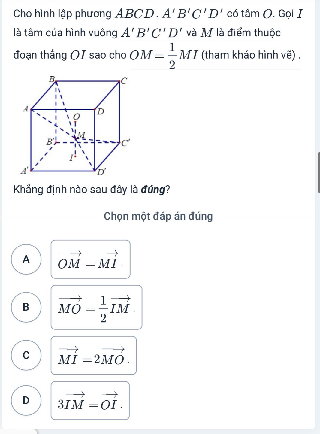 Cho hình lập phương AB(;D A'B'C'D'citan O. Gọi I
là tâm của hình vuông A'B'C'D' và M là điểm thuộc
đoạn thẳng OI sao cho OM= 1/2 MI (tham khảo hình vẽ) .
Khẳng định nào sau đây là đúng?
_
Chọn một đáp án đúng
A vector OM=vector MI.
B vector MO= 1/2 vector IM.
C vector MI=2vector MO.
D 3vector IM=vector OI.