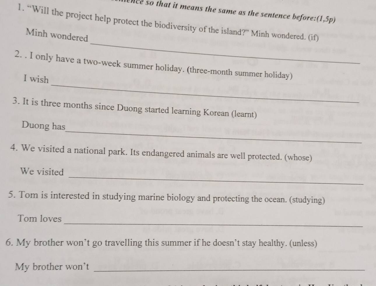 lence so that it means the same as the sentence before: (1,5p)
1. “Will the project help protect the biodiversity of the island?” Minh wondered. (if) 
_ 
Minh wondered 
_ 
2. . I only have a two-week summer holiday. (three-month summer holiday) 
I wish 
3. It is three months since Duong started learning Korean (learnt) 
_ 
Duong has 
4. We visited a national park. Its endangered animals are well protected. (whose) 
_ 
We visited 
5. Tom is interested in studying marine biology and protecting the ocean. (studying) 
_ 
Tom loves 
6. My brother won’t go travelling this summer if he doesn’t stay healthy. (unless) 
My brother won't_