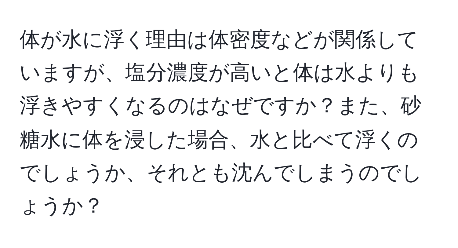 体が水に浮く理由は体密度などが関係していますが、塩分濃度が高いと体は水よりも浮きやすくなるのはなぜですか？また、砂糖水に体を浸した場合、水と比べて浮くのでしょうか、それとも沈んでしまうのでしょうか？