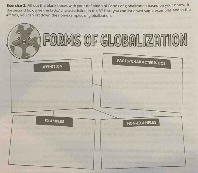 Fill out the blank boxes with your definition of Forms of globalization based on your notes. In 
the second box, give the facts/ characteristics. In the 3^(rd) box, you can list down some examples and in the
4^(th) box, you can list down the non-examples of globalization. 
FORMS OF GLOBALIZATION 
FACTS/CHARACTERISTICS 
DEFINITION 
EXAMPLES 
NON-EXAMPLES