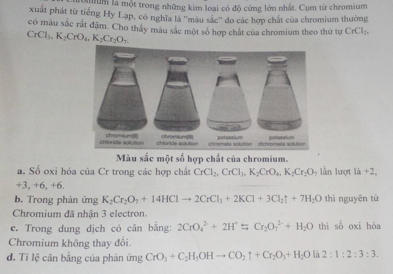 uum là một trong những kim loại có độ cứng lớn nhất. Cụm từ chromium
xuất phát từ tiếng Hy Lạp, có nghĩa là ''màu sắc'' do các hợp chất của chromium thường
có màu sắc rất đậm. Cho thấy màu sắc một số hợp chất của chromium theo thứ tự CrCl_2,
CrCl_3, K_2CrO_4, K_2Cr_2O_7. 
Màu sắc một số hợp chất của chromium.
a. Số oxi hóa của Cr trong các hợp chất CrCl_2, CrCl_3, K_2CrO_4, K_2Cr_2O 7 lần lượt la+2,
+3, +6, +6.
b. Trong phản ứng K_2Cr_2O_7+14HClto 2CrCl_3+2KCl+3Cl_2uparrow +7H_2O thì nguyên tử
Chromium đã nhận 3 electron.
c. Trong dung dịch có cân bằng: 2CrO_4^((2-)+2H^+) 5 Cr_2O_7^((2-)+H_2)O thì số oxi hóa
Chromium không thay đổi.
d. Tỉ lệ cân bằng của phản ứng CrO_3+C_2H_5OHto CO_2uparrow +Cr_2O_3+H_2O là 2:1:2:3:3.