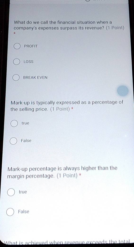 What do we call the financial situation when a
company's expenses surpass its revenue? (1 Point)
*
PROFIT
LOSS
BREAK EVEN
Mark-up is typically expressed as a percentage of
the selling price. (1 Point) *
true
False
Mark-up percentage is always higher than the
margin percentage. (1 Point) *
true
False
What is achieved when revenue exceeds the total