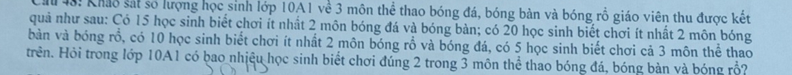 48: Khảo sát số lượng học sinh lớp 10A1 về 3 môn thể thao bóng đá, bóng bàn và bóng rồ giáo viên thu được kết 
quả như sau: Có 15 học sinh biết chơi ít nhất 2 môn bóng đá và bóng bàn; có 20 học sinh biết chơi ít nhất 2 môn bóng 
bàn và bóng rổ, có 10 học sinh biết chơi ít nhất 2 môn bóng rồ và bóng đá, có 5 học sinh biết chơi cả 3 môn thể thao 
trên. Hỏi trong lớp 10A1 có bao nhiệu học sinh biết chơi đúng 2 trong 3 môn thể thao bóng đá, bóng bàn và bóng rồ?