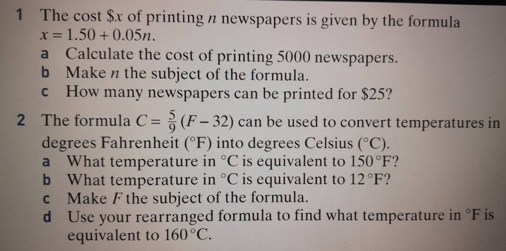 The cost $x of printing n newspapers is given by the formula
x=1.50+0.05n. 
a Calculate the cost of printing 5000 newspapers. 
b Maken the subject of the formula. 
c How many newspapers can be printed for $25? 
2 The formula C= 5/9 (F-32) can be used to convert temperatures in 
degrees Fahrenheit (^circ F) into degrees Celsius (^circ C). 
a What temperature in°C is equivalent to 150°F
b What temperature in°C is equivalent to 12°F ? 
c Make F the subject of the formula. 
d Use your rearranged formula to find what temperature in°F is 
equivalent to 160°C.