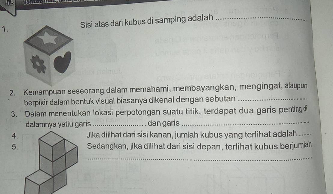 Sisi atas dari kubus di samping adalah_ 
2. Kemampuan seseorang dalam memahami, membayangkan, mengingat, ataupun 
berpikir dalam bentuk visual biasanya dikenal dengan sebutan_ 
3. Dalam menentukan lokasi perpotongan suatu titik, terdapat dua garis penting di 
dalamnya yatiu garis _dan garis_ 
4.Jika dilihat dari sisi kanan, jumlah kubus yang terlihat adalah._ 
5. Sedangkan, jika dilihat dari sisi depan, terlihat kubus berjumlah 
_