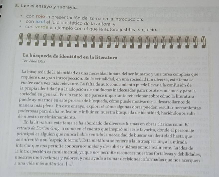 Lee el ensayo y subraya...
con rojo la presentación del tema en la introducción;
con azul el juicio estético de la autora, y
con verde el ejemplo con el que la autora justifica su juicio.
La búsqueda de identidad en la literatura
Por Valeri Díaz
La búsqueda de la identidad es una necesidad innata del ser humano y una tarea compleja que
requiere una gran introspección. En la actualidad, en una sociedad tan diversa, este tema se
vuelve cada vez más relevante. La falta de autoconocimiento puede llevar a la confusión de
la propia identidad y a la adopción de conductas inadecuadas para nosotros mismos y para la
sociedad en general. Por lo tanto, me parece importante reflexionar sobre cómo la literatura
puede ayudarnos en este proceso de búsqueda, cómo puede motivarnos a desarrollarnos de
manera más plena. En este ensayo, exploraré cómo algunas obras pueden resultar herramientas
poderosas para dicha reflexión e influir en nuestra búsqueda de identidad, haciéndonos salir
de nuestro ensimismamiento.
En la literatura este tema se ha abordado de diversas formas en obras clásicas como El
retrato de Dorian Gray, o como en el cuento que inspiró mi serie favorita, donde el personaje
principal es alguien que nunca había sentido la necesidad de buscar su identidad hasta que
se enfrentó a su ''espejo interno''. Esta metáfora se refiere a la introspección, a la mirada
interior que nos permite conocernos mejor y descubrir quiénes somos realmente. La idea de
la introspección es fundamental, ya que nos permite reconocer nuestras fortalezas y debilidades,
nuestras motivaciones y valores, y nos ayuda a tomar decisiones informadas que nos acerquen
a una vida más auténtica. [...]