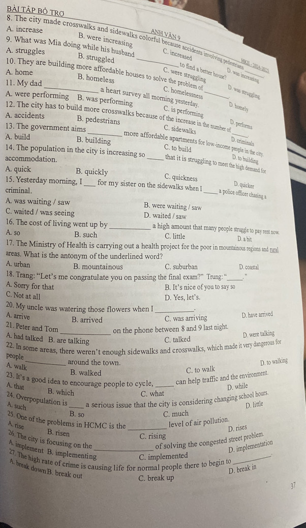 Bài TÀP Bỏ TRợ
A. increase
nh văn 9
B. were increasing
8. The city made crosswalks and sidewalks colorful because accidents involving pedestrian H - 
9. What was Mia doing while his husband B. struggled_
A. struggles
C. increased
to find a better house ?
A. home
D. was increasing
10. They are building more affordable houses to solve the problem of C. homelessness_
B. homeless
11. My dad
C. were struggling D. was struggling
A. were performing B. was performing
a heart survey all morning yesterday. C. is performing D. performs
D. homely
12. The city has to build more crosswalks because of the increase in the number of
A. accidents B. pedestrians
13. The government aims
C. sidewalks
A. build B. building C. to build
D. criminals
_more affordable apartments for low-income people in the city. D. to building
14. The population in the city is increasing so
accommodation.
that it is struggling to meet the high demand, for
A. quick B. quickly
C. quickness
D. quicker
15. Yesterday morning, I_ for my sister on the sidewalks when I _a police officer chasing a
criminal.
A. was waiting / saw B. were waiting / saw
C. waited / was seeing D. waited / saw
16. The cost of living went up by _a high amount that many people struggle to pay rent now.
A. so B. such C. little D. a bit
17. The Ministry of Health is carrying out a health project for the poor in mountainous regions and rural
areas. What is the antonym of the underlined word?
A. urban B. mountainous C. suburban D. coastal
18. Trang: “Let’s me congratulate you on passing the final exam?” Trung: “_
A. Sorry for that B. It’s nice of you to say so
C. Not at all D. Yes, let’s.
20. My uncle was watering those flowers when I_
A. arrive B. arrived C. was arriving
D. have arrived
21. Peter and Tom
_on the phone between 8 and 9 last night.
A. had talked B. are talking
C. talked D. were talking
22. In some areas, there weren’t enough sidewalks and crosswalks, which made it very dangerous for
people
_around the town. D. to walking
A. walk
B. walked
C. to walk
23. It's a good idea to encourage people to cycle, _can help traffic and the environment.
A. that
D. while
B. which C. what
24. Overpopulation is _a serious issue that the city is considering changing school hours.
A. such
B. so
C. much D. little
25. One of the problems in HCMC is the _level of air pollution.
A. rise
D. rises
B. risen
C. rising
26. The city is focusing on the of solving the congested street problem.
D. implementation
A. implement B. implementing_ C. implemented
27. The high rate of crime is causing life for normal people there to begin to_
D. break in
A. break down B. break out
C. break up
,7