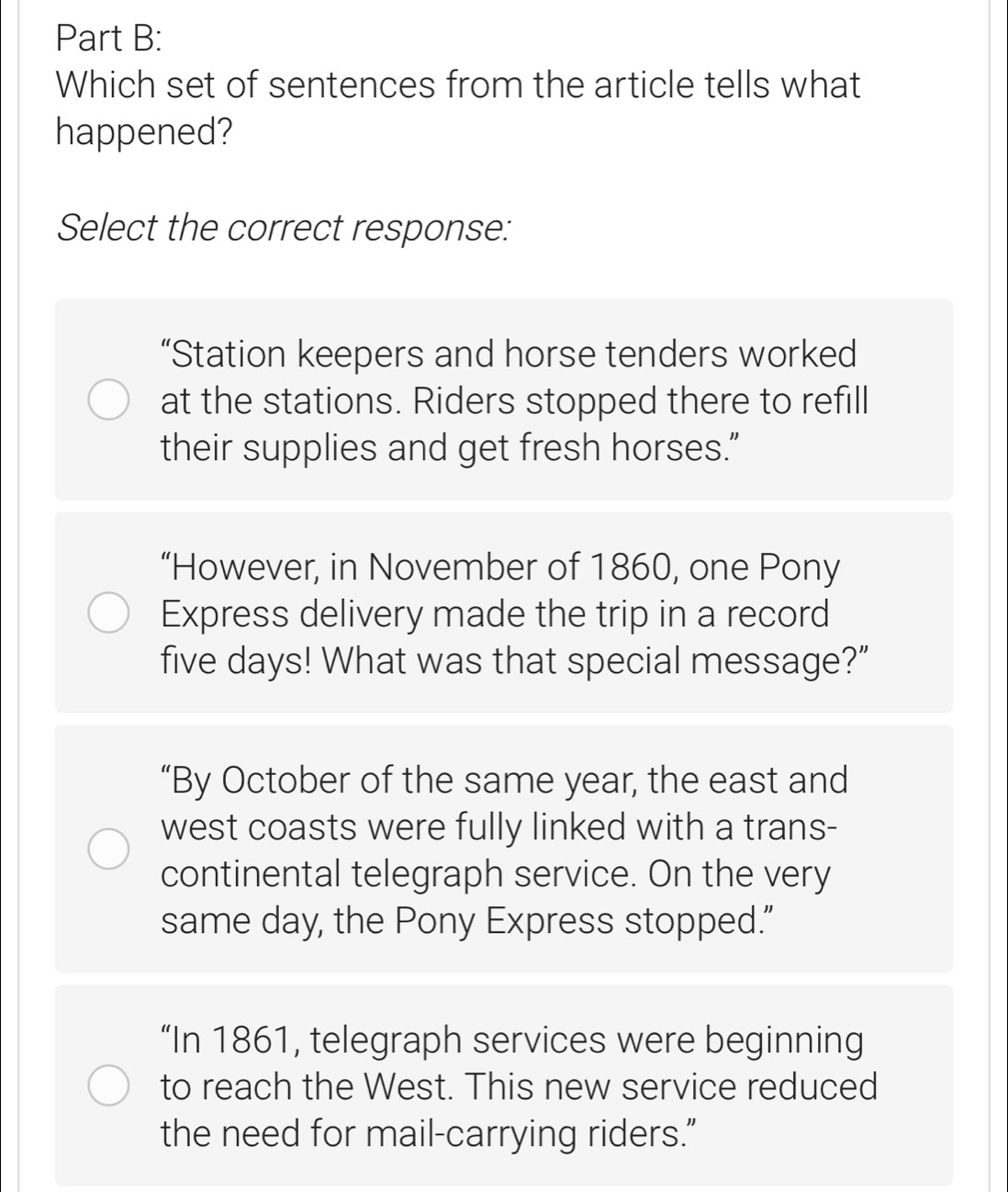 Which set of sentences from the article tells what
happened?
Select the correct response:
“Station keepers and horse tenders worked
at the stations. Riders stopped there to refill
their supplies and get fresh horses.”
“However, in November of 1860, one Pony
Express delivery made the trip in a record
five days! What was that special message?”
“By October of the same year, the east and
west coasts were fully linked with a trans-
continental telegraph service. On the very
same day, the Pony Express stopped.”
“In 1861, telegraph services were beginning
to reach the West. This new service reduced
the need for mail-carrying riders.”