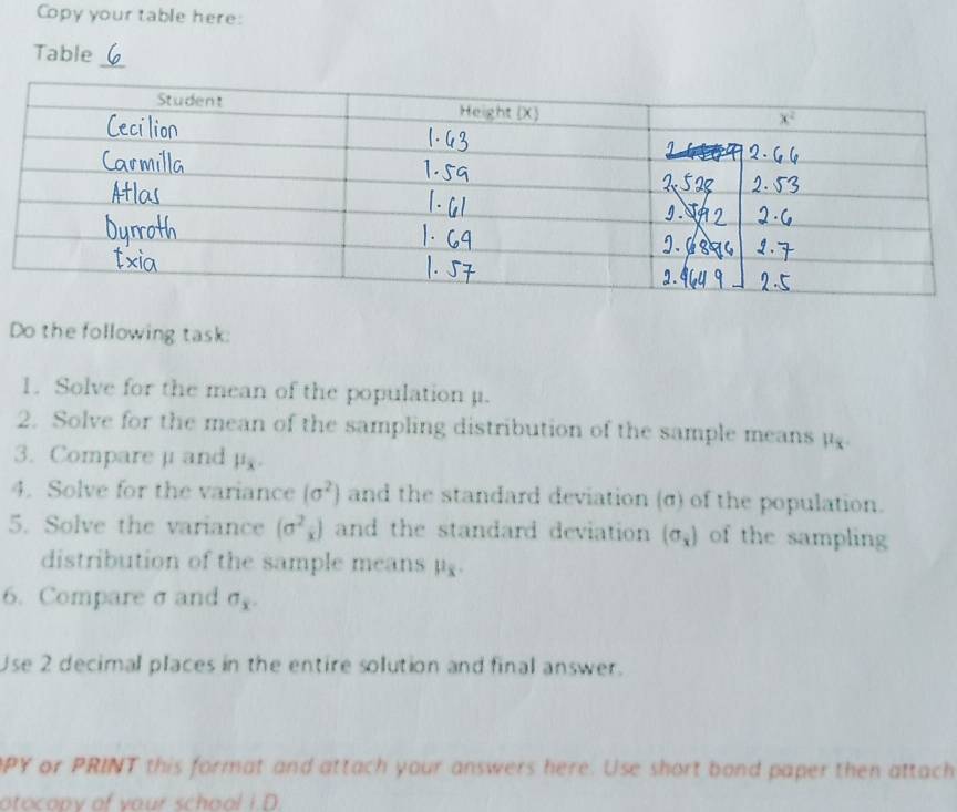 Copy your table here:
_
Table
Do the following task:
1. Solve for the mean of the population μ.
2. Solve for the mean of the sampling distribution of the sample means 1^4
3. Compare μ and mu _x.
4. Solve for the variance (sigma^2) and the standard deviation (σ) of the population.
5. Solve the variance (sigma^2_x) and the standard deviation (sigma _x) of the sampling
distribution of the sample means mu _x.
6. Compare σ and sigma _x.
Use 2 decimal places in the entire solution and final answer.
PY or PRINT this format and attach your answers here. Use short bond paper then attach
otocopy of your school I.D.