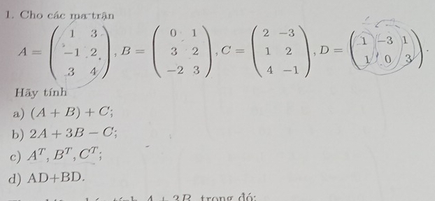 Cho các ma trận
A=beginpmatrix 1&3 -1&2 3&4endpmatrix , B=beginpmatrix 0&1 3&2 -2&3endpmatrix , C=beginpmatrix 2&-3 1&2 4&-1endpmatrix , D=beginpmatrix 1&-3 1&0&3endpmatrix. 
Hãy tính 
a) (A+B)+C; 
b) 2A+3B-C; 
c) A^T, B^T, C^T; 
d) AD+BD. 
R trong đó: