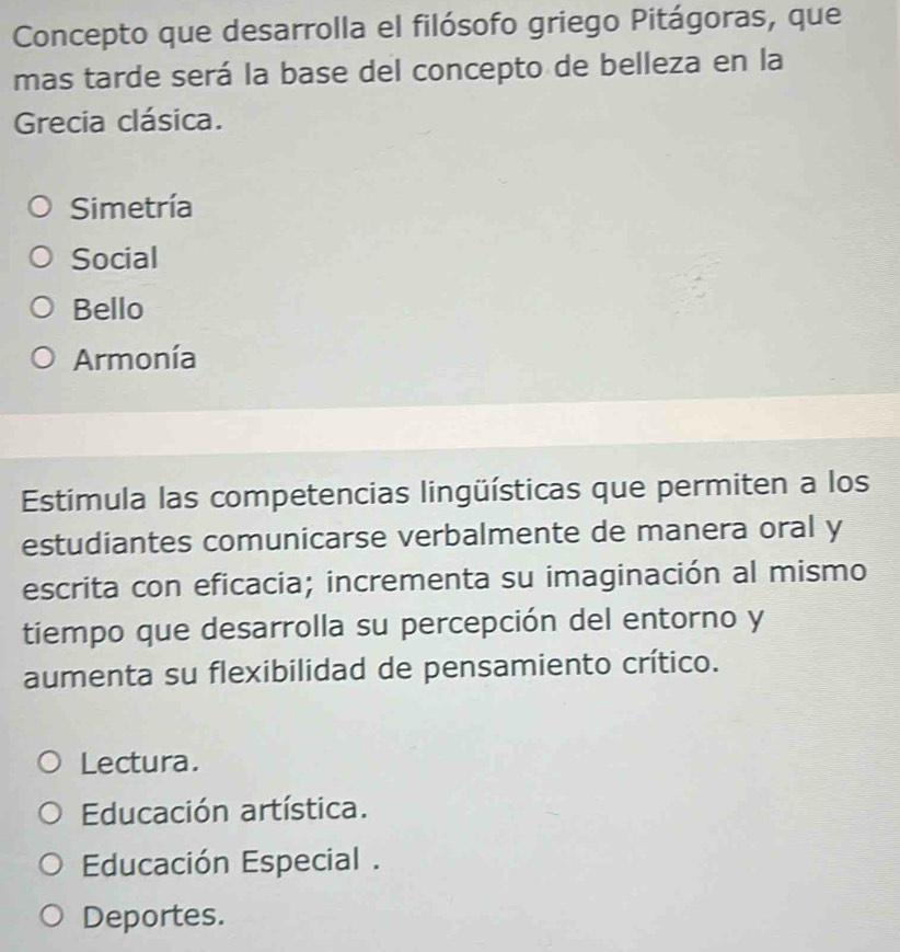 Concepto que desarrolla el filósofo griego Pitágoras, que
mas tarde será la base del concepto de belleza en la
Grecia clásica.
Simetría
Social
Bello
Armonía
Estímula las competencias lingüísticas que permiten a los
estudiantes comunicarse verbalmente de manera oral y
escrita con eficacia; incrementa su imaginación al mismo
tiempo que desarrolla su percepción del entorno y
aumenta su flexibilidad de pensamiento crítico.
Lectura.
Educación artística.
Educación Especial .
Deportes.