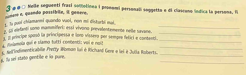 ♂●●○ Nelle seguenti frasi sottolinea i pronomi personali soggetto e di ciascuno indica la persona, il 
numero e, quando possibile, il genere. 
_ 
1. Tu puoi chiamarmi quando vuoi, non mi disturbi mai. 
_ 
2. Gli elefanti sono mammiferi: essi vivono prevalentemente nelle savane. 
3. Il principe sposò la principessa e loro vissero per sempre felici e contenti._ 
_ 
4. Finiamola qui e siamo tutti contenti: voi e noi! 
5. Nell'indimenticabile Pretty Woman lui è Richard Gere e lei è Julia Roberts._ 
_ 
6. Tu sei stato gentile e io pure.