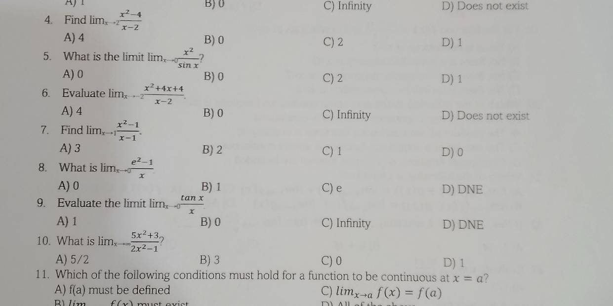 AJ1 B) 0 C) Infinity D) Does not exist
4. Find lim_xto 2 (x^2-4)/x-2 
A) 4 B) 0 C) 2 D) 1
5. What is the limit lim. frac  x^2/sin x  2
A) 0 B) 0 C) 2 D) 1
6. Evaluate lim_xto -2 (x^2+4x+4)/x-2 .
A) 4 B) 0 C) Infinity D) Does not exist
7. Find lim_xto 1 (x^2-1)/x-1 .
A) 3 B) 2 C) 1 D) 0
8. What is lim  (e^2-1)/x 
A) 0 B) 1 C) e D) DNE
9. Evaluate the limit lim, -0 tan x/x 
A) 1 B) 0 C) Infinity D) DNE
10. What is lim _5x^2+3 2x^2-1endarray
A) 5/2 B) 3 C) 0 D) 1
11. Which of the following conditions must hold for a function to be continuous at x=a 7
A) f(a) must be defined C) lim_xto af(x)=f(a)
B1 f(x)