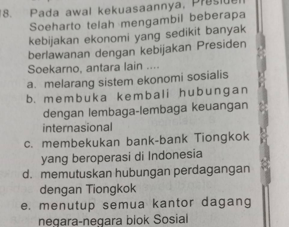 Pada awal kekuasaannya, Presiuel
Soeharto telah mengambil beberapa
kebijakan ekonomi yang sedikit banyak
berlawanan dengan kebijakan Presiden
Soekarno, antara lain ....
a. melarang sistem ekonomi sosialis
b. memb uka kembal i hub unɡan
dengan lembaga-lembaga keuangan
internasional
c. membekukan bank-bank Tiongkok
yang beroperasi di Indonesia
d. memutuskan hubungan perdagangan
dengan Tiongkok
e. menutup semua kantor dagang
negara-negara blok Sosial