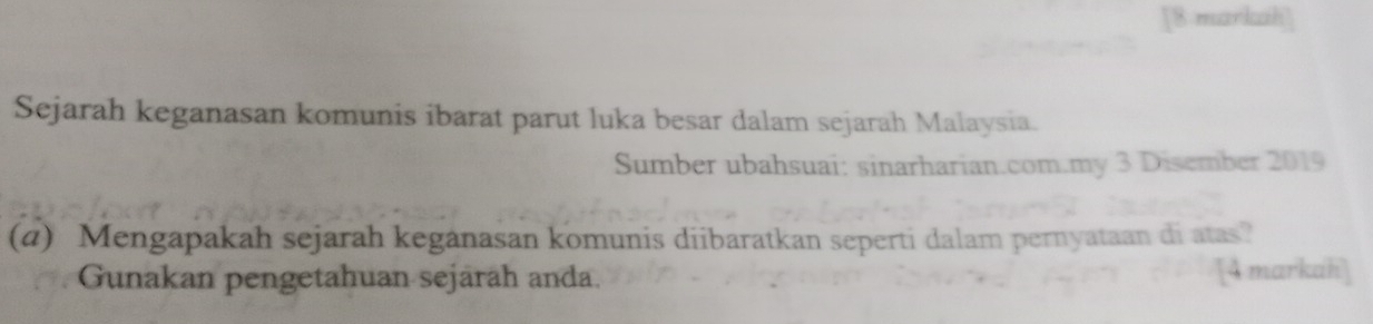 [8 markah] 
Sejarah keganasan komunis ibarat parut luka besar dalam sejarah Malaysia. 
Sumber ubahsuai: sinarharian.com.my 3 Disember 2019
(a) Mengapakah sejarah keganasan komunis diibaratkan seperti dalam pernyataan di atas? 
Gunakan pengetahuan sejärah anda. [4 markah]