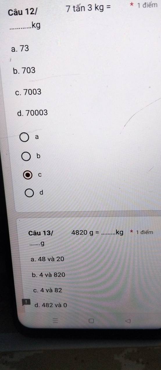 Câu 12/ 7ta'n3kg= * 1 điểm
_kg
a. 73
b. 703
c. 7003
d. 70003
a
b
C
d
Câu 13/ 4820g= _ kg * 1 điểm
_g
a. 48 và 20
b. 4 và 820
c. 4 và 82! d. 482 và 0