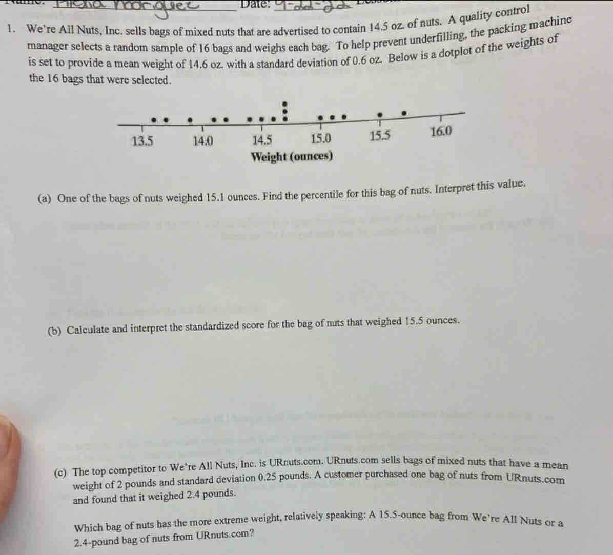 Dale: 
1. We’re All Nuts, Inc. sells bags of mixed nuts that are advertised to contain 14.5 oz. of nuts. A quality control 
manager selects a random sample of 16 bags and weighs each bag. To help prevent underfilling, the packing machine 
is set to provide a mean weight of 14.6 oz. with a standard deviation of 0.6 oz. Below is a dotplot of the weights of 
the 16 bags that were selected. 
(a) One of the bags of nuts weighed 15.1 ounces. Find the percentile for this bag of nuts. Interpret this value. 
(b) Calculate and interpret the standardized score for the bag of nuts that weighed 15.5 ounces. 
(c) The top competitor to We’re All Nuts, Inc. is URnuts.com. URnuts.com sells bags of mixed nuts that have a mean 
weight of 2 pounds and standard deviation 0.25 pounds. A customer purchased one bag of nuts from URnuts.com 
and found that it weighed 2.4 pounds. 
Which bag of nuts has the more extreme weight, relatively speaking: A 15.5-ounce bag from We’re All Nuts or a
2.4-pound bag of nuts from URnuts.com?