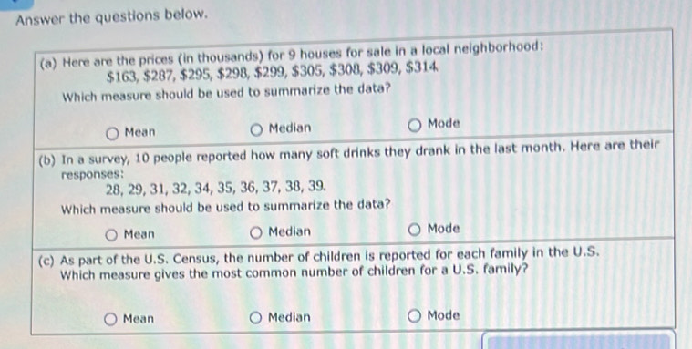 Answer the questions below.
(a) Here are the prices (in thousands) for 9 houses for sale in a local neighborhood:
$163, $287, $295, $298, $299, $305, $308, $309, $314
Which measure should be used to summarize the data?
Mean Median Mode
(b) In a survey, 10 people reported how many soft drinks they drank in the last month. Here are their
responses:
28, 29, 31, 32, 34, 35, 36, 37, 38, 39.
Which measure should be used to summarize the data?
Mean Median Mode
(c) As part of the U.S. Census, the number of children is reported for each family in the U.S.
Which measure gives the most common number of children for a U.S. family?
Mean Median Mode