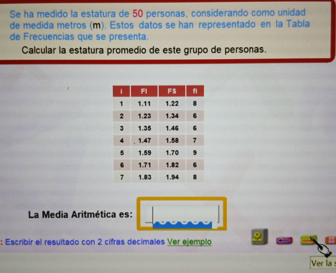 Se ha medido la estatura de 50 personas, considerando como unidad 
de medida metros (m). Estos datos se han representado en la Tabla 
de Frecuencias que se presenta. 
Calcular la estatura promedio de este grupo de personas. 
La Media Aritmética es: 
: Escribir el resultado con 2 cifras decimales Ver ejemplo 
x 
Ver la