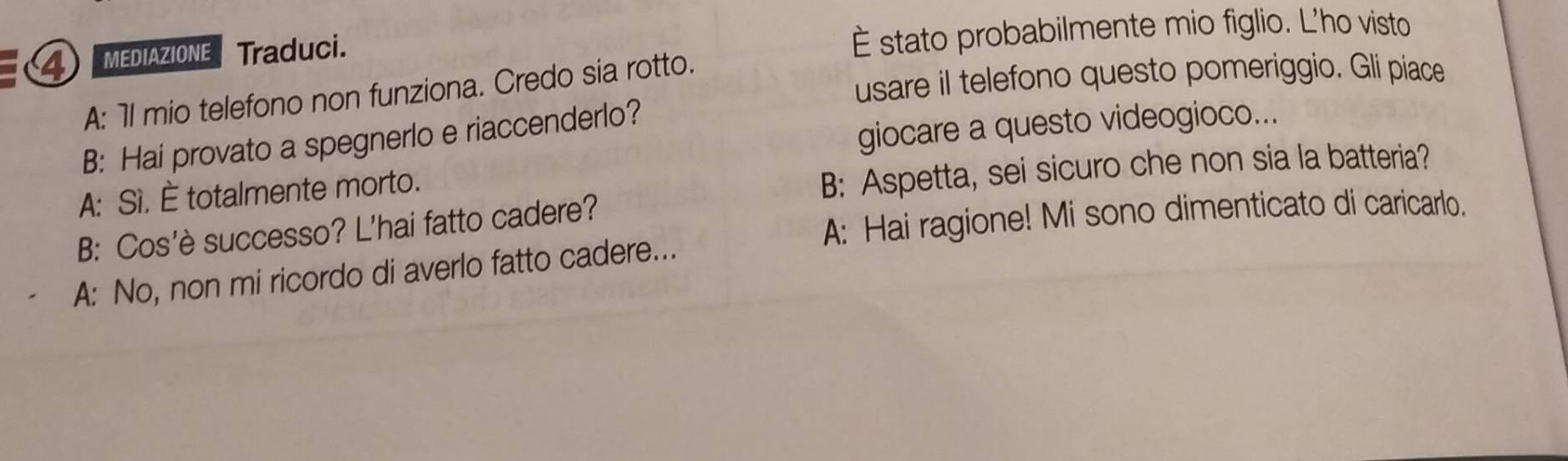 MEDIAZIONE Traduci.
È stato probabilmente mio figlio. L'ho visto
usare il telefono questo pomeriggio. Gli piace
A: 7l mio telefono non funziona. Credo sia rotto.
giocare a questo videogioco...
B: Hai provato a spegnerlo e riaccenderlo?
A: Sì. È totalmente morto.
B: Aspetta, sei sicuro che non sia la batteria?
A: Hai ragione! Mi sono dimenticato di caricarlo.
B: Cos'è successo? L'hai fatto cadere?
A: No, non mi ricordo di averlo fatto cadere...