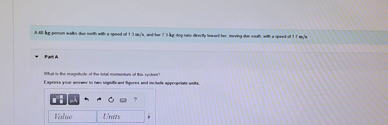 A 48-kg person walks due north with a speed of 1.3 m/s, and her 7.3-kg dog runs directly toward her, moving due south, with a speed of 1.7 m/s. 
Part A 
What is the magnitude of the total momentum of this system? 
Express your answer to two significant figures and include appropriate units.
μA
? 
Value Units y