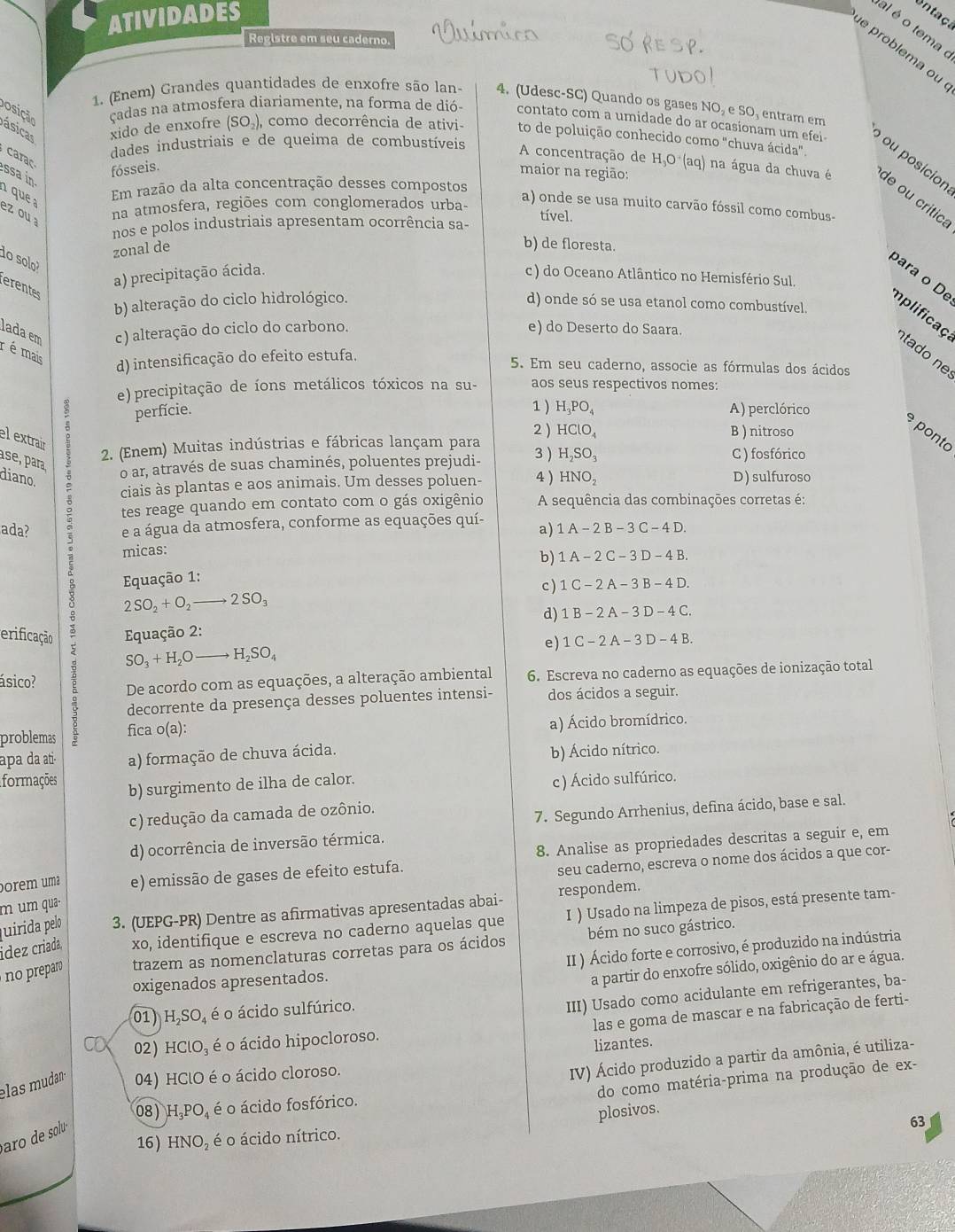 ATIVIDADES
entaça
al é o tema
Registre em seu caderno.
e problema ou
1. (Enem) Grandes quantidades de enxofre são lan- 4. (Udesc-SC) Quando os gases NO₂ e SO, entram em
posição
ásicas xido de enxofre (SO_2), como decorrência de ativi- to de poluição conhecido como "chuva ácida"
cadas na atmosfera diariamente, na forma de dió- contato com a umidade do ar ocasionam um efei  ou posicion
dades industriais e de queima de combustíveis
carac
fósseis.
maior na região:
A concentração de H_3O· (aq) na água da chuva é de ou crítica
ssa in a que a
Em razão da alta concentração desses compostos
ez ou na atmosfera, regiões com conglomerados urba-
a) onde se usa muito carvão fóssil como combus-
tível.
nos e polos industriais apresentam ocorrência sa-
do sol
zonal de
b) de floresta.
a) precipitação ácida. c ) do Oceano Atlântico no Hemisfério Sul.
erentes
b) alteração do ciclo hidrológico. d) onde só se usa etanol como combustível.
para o De mplificaç tado ne
lada em c) alteração do ciclo do carbono. e) do Deserto do Saara.
r é mais d) intensificação do efeito estufa. 5. Em seu caderno, associe as fórmulas dos ácidos
e) precipitação de íons metálicos tóxicos na su- aos seus respectivos nomes:
1 )
perfície. H_3PO_4 A) perclórico
2 ) HClO_4 B ) nitroso
e ponto
el extrair
ase, para
2. (Enem) Muitas indústrias e fábricas lançam para 3 ) H_2SO_3
o ar, através de suas chaminés, poluentes prejudi- C ) fosfórico
diano.
ciais às plantas e aos animais. Um desses poluen- 4 ) HNO_2 D) sulfuroso
ada?
5 e a água da atmosfera, conforme as equações quí- a) 1A-2B-3C-4D.
tes reage quando em contato com o gás oxigênio A sequência das combinações corretas é:
micas:
b) 1A-2C-3D-4B.
Equação 1:
c ) 1C-2A-3B-4D.
2SO_2+O_2to 2SO_3
d) 1B-2A-3D-4C.
erificação  Equação 2:
e) 1C-2A-3D-4B.
SO_3+H_2O _  to H_2SO_4
ásico? De acordo com as equações, a alteração ambiental  6. Escreva no caderno as equações de ionização total
decorrente da presença desses poluentes intensi- dos ácidos a seguir.
problemas fica o(a):
a) Ácido bromídrico.
apa da ati- a) formação de chuva ácida.
b) Ácido nítrico.
formações b) surgimento de ilha de calor.
c) Ácido sulfúrico.
c) redução da camada de ozônio.
7. Segundo Arrhenius, defina ácido, base e sal.
d) ocorrência de inversão térmica.
porém uma e) emissão de gases de efeito estufa. 8. Analise as propriedades descritas a seguir e, em
seu caderno, escreva o nome dos ácidos a que cor-
m um qua-
juirida pelo 3. (UEPG-PR) Dentre as afirmativas apresentadas abai- respondem.
ídez criada, xo, identifique e escreva no caderno aquelas que I ) Usado na limpeza de pisos, está presente tam-
II ) Ácido forte e corrosivo, é produzido na indústria
no preparo trazem as nomenclaturas corretas para os ácidos bém no suco gástrico.
oxigenados apresentados.
a partir do enxofre sólido, oxigênio do ar e água.
las e goma de mascar e na fabricação de ferti-
01) H,SO, é o ácido sulfúrico.
III) Usado como acidulante em refrigerantes, ba-
or 02) HClO_3 é o ácido hipocloroso.
lizantes.
IV) Ácido produzido a partir da amônia, é utiliza-
do como matéria-prima na produção de ex-
elas mudan 04) HClO é o ácido cloroso.
08 H_3PO_4 é o ácido fosfórico.
plosivos.
aro de solu 
63
16 HNO_2 é o ácido nítrico.