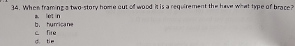 When framing a two-story home out of wood it is a requirement the have what type of brace?
a. let in
b. hurricane
c. fire
d. tie