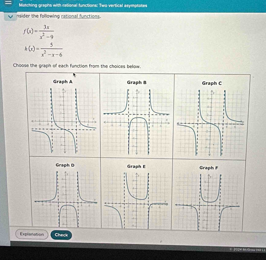 Matching graphs with rational functions: Two vertical asymptotes
nsider the following rational functions.
f(x)= 3x/x^2-9 
h(x)= 5/x^2-x-6 
Choose the graph of each function from the choices below,
Graph A Graph B Graph C
Graph D Graph E Graph F
Explanation Check
2024 McGraw Hill LI