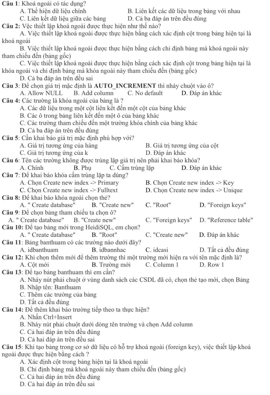 Khoá ngoài có tác dụng?
A. Thể hiện dữ liệu chính B. Liên kết các dữ liệu trong bảng với nhau
C. Liên kết dữ liệu giữa các bảng D. Cả ba đáp án trên đều đúng
Câu 2: Vệc thiết lập khoá ngoài được thực hiện như thế nào?
A. Việc thiết lập khoá ngoài được thực hiện bằng cách xác định cột trong bảng hiện tại là
khoá ngoài
B. Việc thiết lập khoá ngoài được thực hiện bằng cách chỉ định bảng mà khoá ngoài này
tham chiếu đến (bảng gốc)
C. Việc thiết lập khoá ngoài được thực hiện bằng cách xác định cột trong bảng hiện tại là
khóa ngoài và chỉ định bảng mà khóa ngoài này tham chiếu đến (bảng gốc)
D. Cả ba đáp án trên đều sai
Câu 3: Để chọn giá trị mặc định là AUTO_INCREMENT thì nháy chuột vào ô?
A. Allow NULL B. Add column C. No default D. Đáp án khác
Câu 4: Các trường là khóa ngoài của bảng là ?
A. Các dữ liệu trong một cột liên kết đến một cột của bảng khác
B. Các ô trong bảng liên kết đến một ô của bảng khác
C. Các trường tham chiếu đến một trường khóa chính của bảng khác
D. Cả ba đáp án trên đều đúng
Cầu 5: Cần khai báo giá trị mặc định phù hợp với?
A. Giá trị tương ứng của hàng B. Giá trị tương ứng của cột
C. Giá trị tương ứng của k D. Đáp án khác
Câu 6: Tên các trường không được trùng lặp giá trị nên phải khai báo khóa?
A. Chính B. Phụ C. Cẩm trùng lặp D. Đáp án khác
Câu 7: Đề khai báo khóa cấm trùng lặp ta dùng?
A. Chọn Create new index -> Primary B. Chọn Create new index -> Key
C. Chọn Create new index -> Fulltext D. Chọn Create new index -> Unique
Câu 8: Đề khai báo khóa ngoài chọn thẻ?
A. " Create database" B. "Create new" C. "Root" D. "Foreign keys"
Câu 9: Để chọn bảng tham chiếu ta chọn ô?
A. " Create database" B. "Create new" C. "Foreign keys" D. "Reference table"
Câu 10: Để tạo bảng mới trong HeidiSQL, em chọn?
A. " Create database" B. "Root" C. "Create new" D. Đáp án khác
Câu 11: Bảng banthuam có các trường nào dưới đây?
A. idbanthuam B. idbannhac C. idcasi D. Tất cả đều đúng
Câu 12: Khi chọn thêm mới để thêm trường thì một trường mới hiện ra với tên mặc định là?
A. Cột mới B. Trường mới C. Column 1 D. Row 1
Câu 13: Để tạo bảng banthuam thì em cần?
A. Nháy nút phải chuột ở vùng danh sách các CSDL đã có, chọn thẻ tạo mới, chọn Bảng
B. Nhập tên: Banthuam
C. Thêm các trường của bảng
D. Tất cả đều đúng
Câu 14: Để thêm khai báo trường tiếp theo ta thực hiện?
A. Nhấn Ctrl+Insert
B. Nháy nút phải chuột dưới dòng tên trường và chọn Add column
C. Cả hai đáp án trên đều đúng
D. Cả hai đáp án trên đều sai
Câu 15: Khi tạo bảng trong cơ sở dữ liệu có hỗ trợ khoá ngoài (foreign key), việc thiết lập khoá
ngoài được thực hiện bằng cách ?
A. Xác định cột trong bảng hiện tại là khoá ngoài
B. Chỉ định bảng mà khoá ngoài này tham chiếu đến (bảng gốc)
C. Cả hai đáp án trên đều đúng
D. Cả hai đáp án trên đều sai