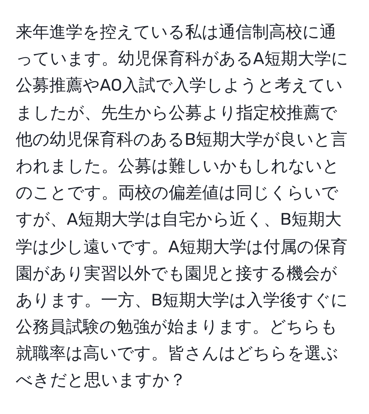 来年進学を控えている私は通信制高校に通っています。幼児保育科があるA短期大学に公募推薦やAO入試で入学しようと考えていましたが、先生から公募より指定校推薦で他の幼児保育科のあるB短期大学が良いと言われました。公募は難しいかもしれないとのことです。両校の偏差値は同じくらいですが、A短期大学は自宅から近く、B短期大学は少し遠いです。A短期大学は付属の保育園があり実習以外でも園児と接する機会があります。一方、B短期大学は入学後すぐに公務員試験の勉強が始まります。どちらも就職率は高いです。皆さんはどちらを選ぶべきだと思いますか？