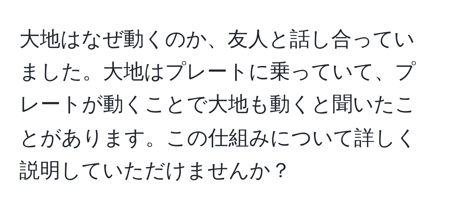 大地はなぜ動くのか、友人と話し合っていました。大地はプレートに乗っていて、プレートが動くことで大地も動くと聞いたことがあります。この仕組みについて詳しく説明していただけませんか？