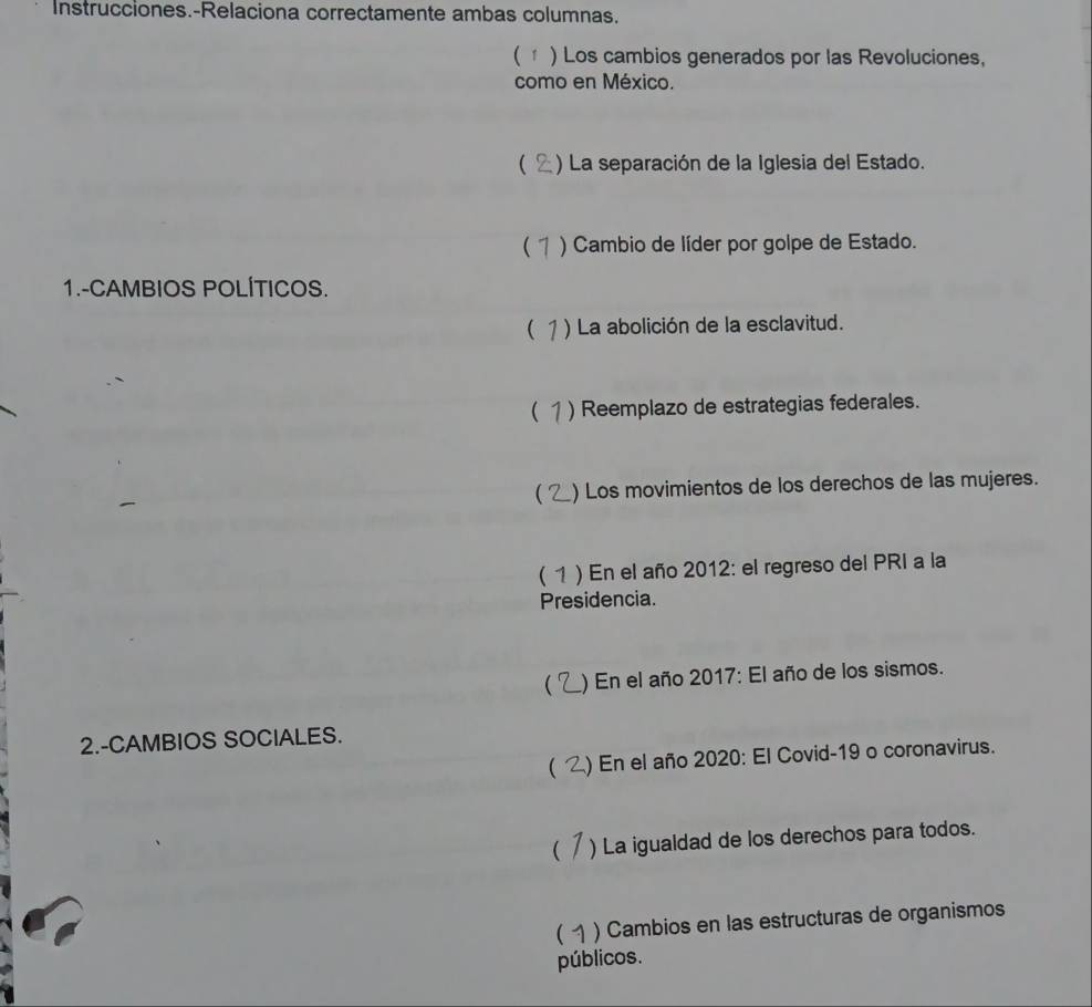 Instrucciones.-Relaciona correctamente ambas columnas.
( 1 ) Los cambios generados por las Revoluciones,
como en México.
( ) La separación de la Iglesia del Estado.
( ) Cambio de líder por golpe de Estado.
1.-CAMBIOS POLÍTICOS.
( 1 ) La abolición de la esclavitud.
( ) Reemplazo de estrategias federales.
( ) Los movimientos de los derechos de las mujeres.
( 1 ) En el año 2012: el regreso del PRI a la
Presidencia.
 ) En el año 2017: El año de los sismos.
2.-CAMBIOS SOCIALES.
( ) En el año 2020: El Covid-19 o coronavirus.
 ) La igualdad de los derechos para todos.
( ) Cambios en las estructuras de organismos
públicos.