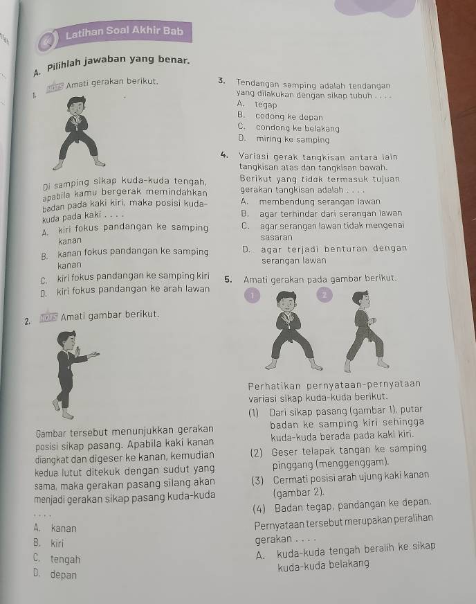 Latihan Soal Akhir Bab
Nah
A. Pilihlah jawaban yang benar.
= Amati gerakan berikut. 3. Tendangan samping adalah tendangan
yang dilakukan dengan sikap tubuh . . . .
A. tegap
B. codong ke depan
C. condong ke belakang
D. miring ke samping
4. Variasi gerak tangkisan antara lain
tangkisan atas dan tangkisan bawah.
Di samping sikap kuda-kuda tengah, Berikut yanq tidɑk termasuk tujuan
apabila kamu bergerak memindahkan gerakan tangkisan adalah . .  
badan pada kaki kiri, maka posisi kuda- A. membendung serangan lawan
kuda pada kaki . . . .
B. agar terhindar dari serangan lawan
A. kiri fokus pandangan ke samping C. agar serangan lawan tidak mengenai
kanan
sasaran
B. kanan fokus pandangan ke samping D. agar terjadi benturan dengan
kanan serangan lawan
C. kiri fokus pandangan ke samping kiri 5. Amati gerakan pada gambar berikut.
D. kiri fokus pandangan ke arah lawan
1
2.  Amati gambar berikut.
Perhatikan pernyataan-pernyataan
variasi sikap kuda-kuda berikut.
(1) Dari sikap pasang (gambar 1), putar
Gambar tersebut menunjukkan gerakan badan ke samping kiri sehingga 
posisi sikap pasang. Apabila kaki kanan kuda-kuda berada pada kaki kiri.
diangkat dan digeser ke kanan, kemudian (2) Geser telapak tangan ke samping
kedua lutut ditekuk dengan sudut yan pinggang (menggenggam).
sama, maka gerakan pasang silang akan (3) Cermati posisi arah ujung kaki kanan
menjadi gerakan sikap pasang kuda-kuda (gambar 2).
(4) Badan tegap, pandangan ke depan.
A. kanan
Pernyataan tersebut merupakan peralihan
B. kiri
gerakan . . . .
C. tengah
A. kuda-kuda tengah beralih ke sikap
kuda-kuda belakang
D. depan