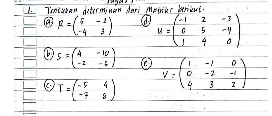 Tentukan dcterminan dari matriks berikut. 
(a R=beginpmatrix 5&-2 -4&3endpmatrix
(d u=beginpmatrix -1&2&-3 0&5&-4 1&4&0endpmatrix
(b) S=beginpmatrix 4&-10 -2&-5endpmatrix
C T=beginpmatrix -5&4 -7&6endpmatrix
V=beginpmatrix 1&-1&0 0&-2&-1 4&3&2endpmatrix