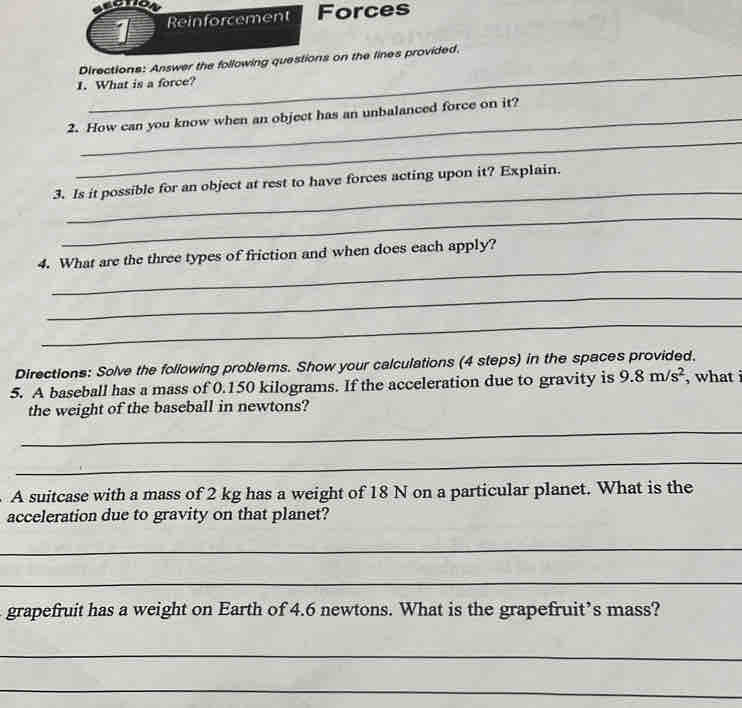 Reinforcement Forces 
_ 
Directions: Answer the following questions on the lines provided. 
I. What is a force? 
2. How can you know when an object has an unbalanced force on it? 
_ 
_ 
3. Is it possible for an object at rest to have forces acting upon it? Explain. 
_ 
_ 
4. What are the three types of friction and when does each apply? 
_ 
_ 
Directions: Solve the following problems. Show your calculations (4 steps) in the spaces provided. 
5. A baseball has a mass of 0.150 kilograms. If the acceleration due to gravity is 9.8m/s^2 , what i 
the weight of the baseball in newtons? 
_ 
_ 
A suitcase with a mass of 2 kg has a weight of 18 N on a particular planet. What is the 
acceleration due to gravity on that planet? 
_ 
_ 
grapefruit has a weight on Earth of 4.6 newtons. What is the grapefruit’s mass? 
_ 
_