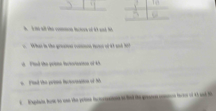 List all the common factors of 43 and 30. 
c. What is the greateat common factor of 45 and 307
d. Find the prime factorization of 45. 
e. Find the prime factorization of 30. 
E Explain how to use the prime factorizations to find the greatest common factor of 43 and 30