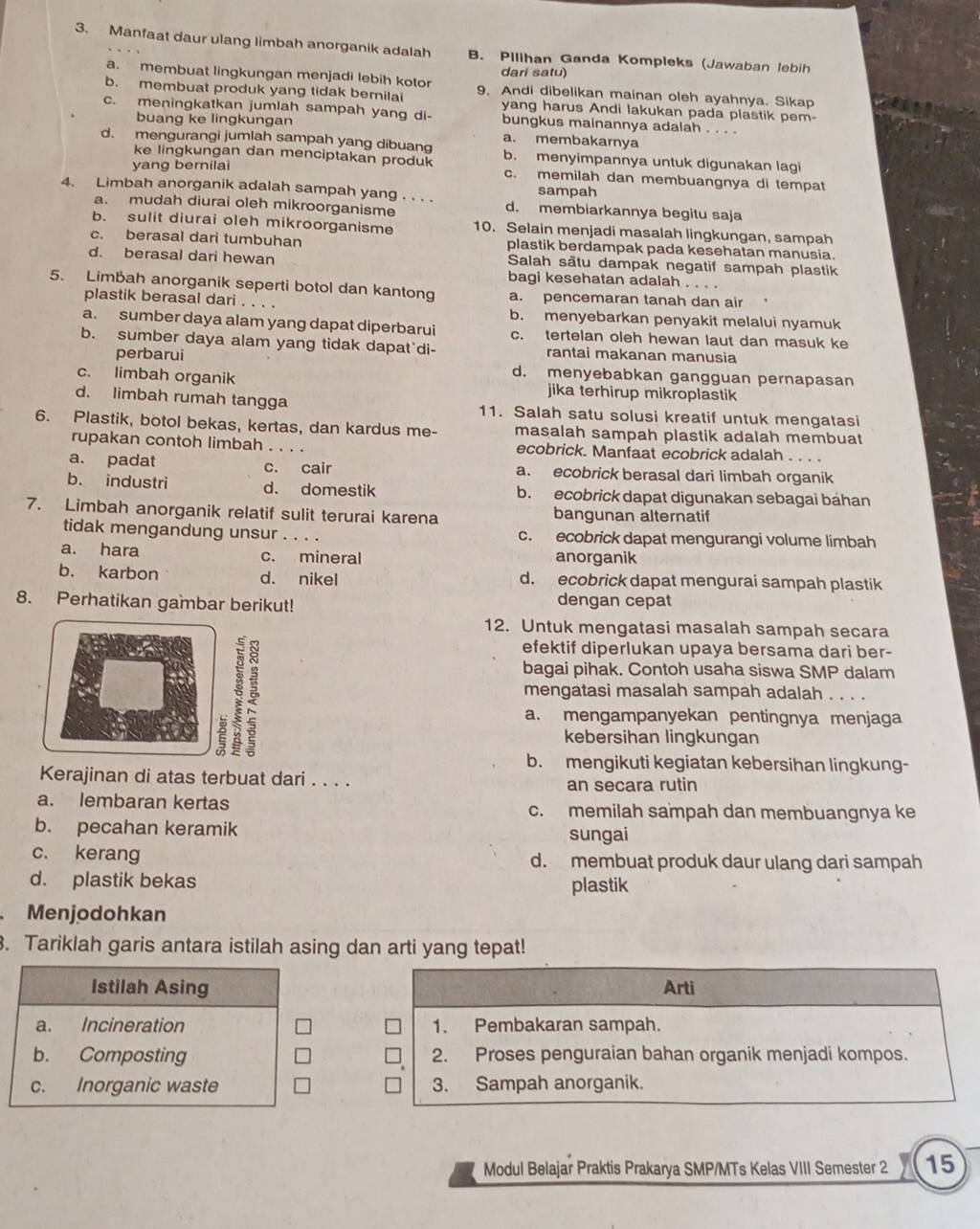 Manfaat daur ulang limbah anorganik adalah B. Pilihan Ganda Kompleks (Jawaban lebih
a. membuat lingkungan menjadi lebih kotor dari satu)
b. membuat produk yang tidak bernilai 9. Andi dibelikan mainan oleh ayahnya. Sikap
yang harus Andi lakukan pada plastik pem
c. meningkatkan jumlah sampah yang di- bungkus mainannya adalah . . . .
buang ke lingkungan
a. membakarnya
d. mengurangi jumlah sampah yang dibuang b. menyimpannya untuk digunakan lagi
ke lingkungan dan menciptakan produk
yang bernilai c. memilah dan membuangnya di tempat
sampah
4. Limbah anorganik adalah sampah yang . . . . d. membiarkannya begitu saja
a. mudah diurai oleh mikroorganisme
b. sulit diurai oleh mikroorganisme 10. Selain menjadi masalah lingkungan, sampah
c. berasal dari tumbuhan plastik berdampak pada kesehatan manusia.
Salah sātu dampak negatif sampah plastik
d. berasal dari hewan bagi kesehatan adalah . . . .
5. Limbah anorganik seperti botol dan kantong a. pencemaran tanah dan air
plastik berasal dari . b. menyebarkan penyakit melalui nyamuk
a. sumber daya alam yang dapat diperbarui c. tertelan oleh hewan laut dan masuk ke
b. sumber daya alam yang tidak dapat'di- rantai makanan manusia
perbarui d. menyebabkan gangguan pernapasan
c. limbah organik jika terhirup mikroplastik
d. limbah rumah tangga 11. Salah satu solusi kreatif untuk mengatasi
6. Plastik, botol bekas, kertas, dan kardus me- masalah sampah plastik adalah membuat
rupakan contoh limbah . . . . ecobrick. Manfaat ecobrick adalah . . . .
a. padat c. cair a. ecobrick berasal dari limbah organik
b. industri d. domestik b. ecobrick dapat digunakan sebagai bahan
7. Limbah anorganik relatif sulit terurai karena bangunan alternatif
tidak mengandung unsur . . . . c. ecobrick dapat mengurangi volume limbah
a. hara c. mineral anorganik
b. karbon d. nikel d. ecobrick dapat mengurai sampah plastik
8. Perhatikan gambar berikut! dengan cepat
12. Untuk mengatasi masalah sampah secara
efektif diperlukan upaya bersama dari ber-
bagai pihak. Contoh usaha siswa SMP dalam
mengatasi masalah sampah adalah . . . .
a. mengampanyekan pentingnya menjaga
2 kebersihan lingkungan
b. mengikuti kegiatan kebersihan lingkung-
Kerajinan di atas terbuat dari . . . . an secara rutin
a. lembaran kertas c. memilah sampah dan membuangnya ke
b. pecahan keramik sungai
c. kerang d. membuat produk daur ulang dari sampah
d. plastik bekas plastik
Menjodohkan
. Tariklah garis antara istilah asing dan arti yang tepat!
Istilah Asing Arti
a. Incineration 1. Pembakaran sampah.
b. Composting 2. Proses penguraian bahan organik menjadi kompos.
c. Inorganic waste 3. Sampah anorganik.
Modul Belajar Praktis Prakarya SMP/MTs Kelas VIII Semester 2 15