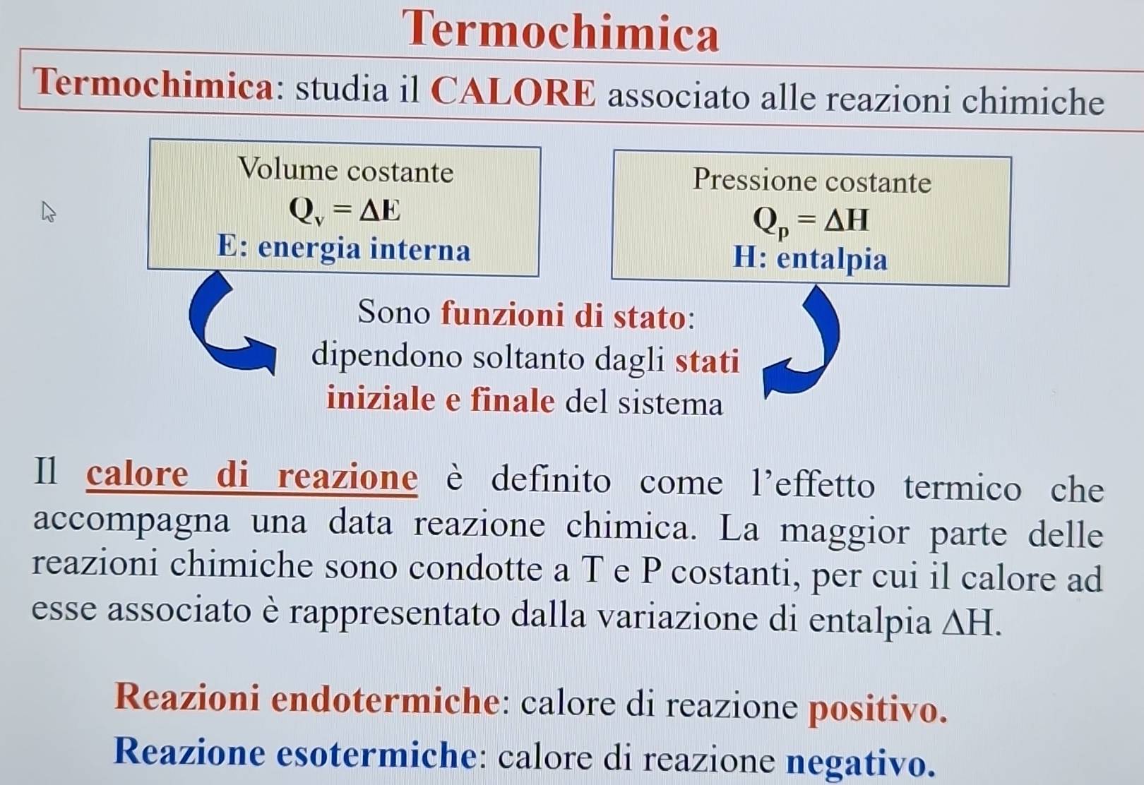 Termochimica
Termochimica: studia il CALORE associato alle reazioni chimiche
Volume costante Pressione costante
Q_v=△ E
Q_p=△ H
E: energia interna H: entalpia
Sono funzioni di stato:
dipendono soltanto dagli stati
iniziale e finale del sistema
Il calore di reazione è definito come l’effetto termico che
accompagna una data reazione chimica. La maggior parte delle
reazioni chimiche sono condotte a T e P costanti, per cui il calore ad
esse associato è rappresentato dalla variazione di entalpia △ H
Reazioni endotermiche: calore di reazione positivo.
Reazione esotermiche: calore di reazione negativo.