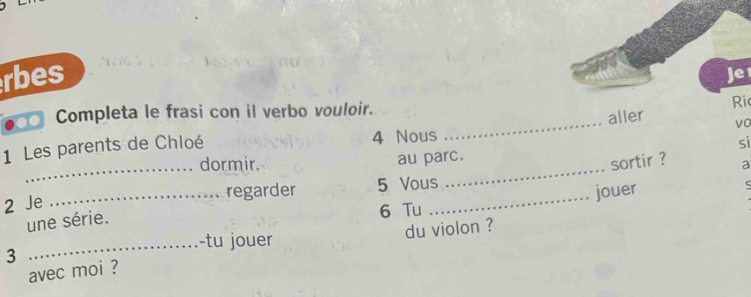 rbes 
Je 
_ 
●●f Completa le frasi con il verbo vouloir. 
Ri 
aller 
vo 
1 Les parents de Chloé 4 Nous 
au parc. si 
dormir. sortir ? 
2 Je _ 5 Vous_ _a 
regarder jouer 
ς 
une série.
6 Tu 
du violon ? 
_-tu jouer 
3 
avec moi ?