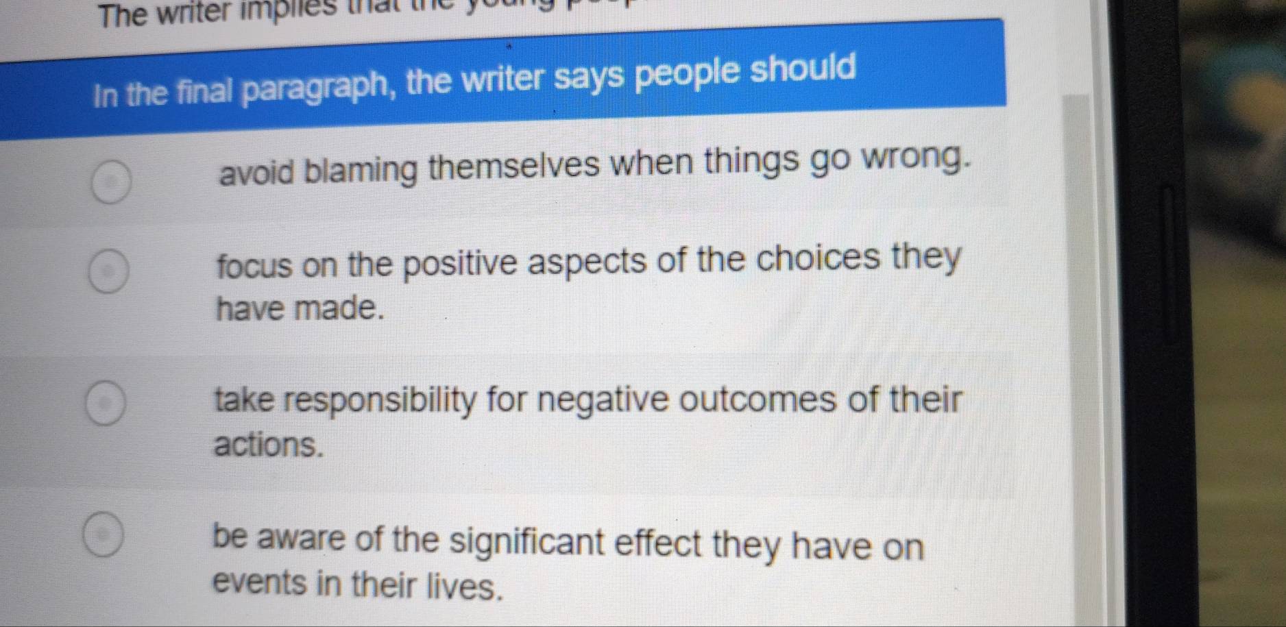 The writer implies that the y
In the final paragraph, the writer says people should
avoid blaming themselves when things go wrong.
focus on the positive aspects of the choices they
have made.
take responsibility for negative outcomes of their
actions.
be aware of the significant effect they have on
events in their lives.